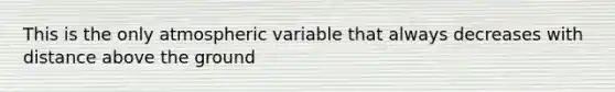 This is the only atmospheric variable that always decreases with distance above the ground