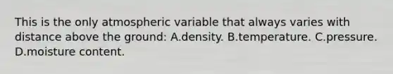 This is the only atmospheric variable that always varies with distance above the ground: A.density. B.temperature. C.pressure. D.moisture content.