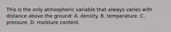 This is the only atmospheric variable that always varies with distance above the ground: A. density. B. temperature. C. pressure. D. moisture content.