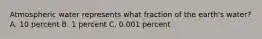 Atmospheric water represents what fraction of the earth's water? A. 10 percent B. 1 percent C. 0.001 percent