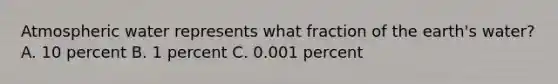 Atmospheric water represents what fraction of the earth's water? A. 10 percent B. 1 percent C. 0.001 percent