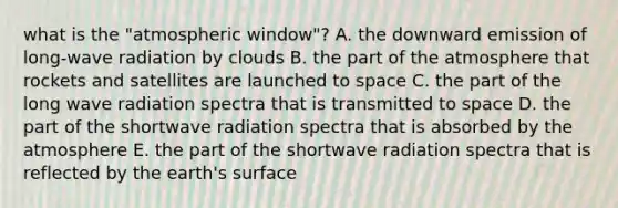 what is the "atmospheric window"? A. the downward emission of long-wave radiation by clouds B. the part of the atmosphere that rockets and satellites are launched to space C. the part of the long wave radiation spectra that is transmitted to space D. the part of the shortwave radiation spectra that is absorbed by the atmosphere E. the part of the shortwave radiation spectra that is reflected by the earth's surface