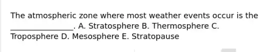 The atmospheric zone where most weather events occur is the ________________. A. Stratosphere B. Thermosphere C. Troposphere D. Mesosphere E. Stratopause