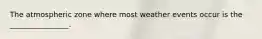 The atmospheric zone where most weather events occur is the ________________.