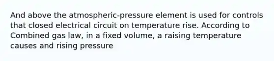 And above the atmospheric-pressure element is used for controls that closed electrical circuit on temperature rise. According to Combined gas law, in a fixed volume, a raising temperature causes and rising pressure