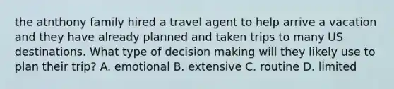 the atnthony family hired a travel agent to help arrive a vacation and they have already planned and taken trips to many US destinations. What type of <a href='https://www.questionai.com/knowledge/kuI1pP196d-decision-making' class='anchor-knowledge'>decision making</a> will they likely use to plan their trip? A. emotional B. extensive C. routine D. limited