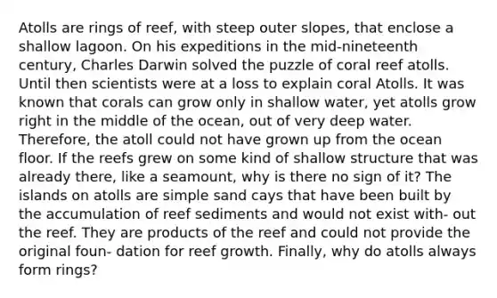 Atolls are rings of reef, with steep outer slopes, that enclose a shallow lagoon. On his expeditions in the mid-nineteenth century, Charles Darwin solved the puzzle of coral reef atolls. Until then scientists were at a loss to explain coral Atolls. It was known that corals can grow only in shallow water, yet atolls grow right in the middle of the ocean, out of very deep water. Therefore, the atoll could not have grown up from the ocean floor. If the reefs grew on some kind of shallow structure that was already there, like a seamount, why is there no sign of it? The islands on atolls are simple sand cays that have been built by the accumulation of reef sediments and would not exist with- out the reef. They are products of the reef and could not provide the original foun- dation for reef growth. Finally, why do atolls always form rings?