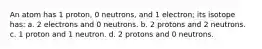 An atom has 1 proton, 0 neutrons, and 1 electron; its isotope has: a. 2 electrons and 0 neutrons. b. 2 protons and 2 neutrons. c. 1 proton and 1 neutron. d. 2 protons and 0 neutrons.