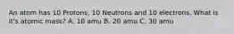 An atom has 10 Protons, 10 Neutrons and 10 electrons. What is it's atomic mass? A. 10 amu B. 20 amu C. 30 amu