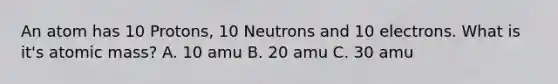 An atom has 10 Protons, 10 Neutrons and 10 electrons. What is it's atomic mass? A. 10 amu B. 20 amu C. 30 amu