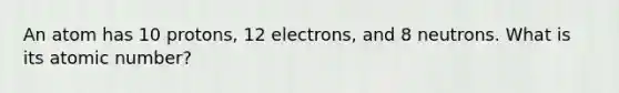 An atom has 10 protons, 12 electrons, and 8 neutrons. What is its atomic number?