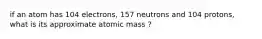 if an atom has 104 electrons, 157 neutrons and 104 protons, what is its approximate atomic mass ?