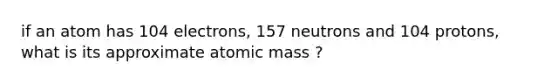 if an atom has 104 electrons, 157 neutrons and 104 protons, what is its approximate atomic mass ?