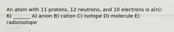 An atom with 11 protons, 12 neutrons, and 10 electrons is a(n): 6) _______ A) anion B) cation C) isotope D) molecule E) radioisotope