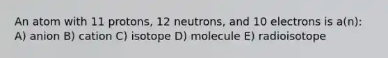 An atom with 11 protons, 12 neutrons, and 10 electrons is a(n): A) anion B) cation C) isotope D) molecule E) radioisotope