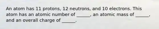 An atom has 11 protons, 12 neutrons, and 10 electrons. This atom has an atomic number of ______, an atomic mass of ______, and an overall charge of ______.