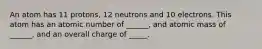 An atom has 11 protons, 12 neutrons and 10 electrons. This atom has an atomic number of ______, and atomic mass of ______, and an overall charge of _____.