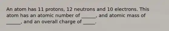 An atom has 11 protons, 12 neutrons and 10 electrons. This atom has an atomic number of ______, and atomic mass of ______, and an overall charge of _____.