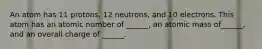 An atom has 11 protons, 12 neutrons, and 10 electrons. This atom has an atomic number of ______, an atomic mass of______, and an overall charge of ______.