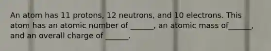 An atom has 11 protons, 12 neutrons, and 10 electrons. This atom has an atomic number of ______, an atomic mass of______, and an overall charge of ______.