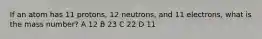 If an atom has 11 protons, 12 neutrons, and 11 electrons, what is the mass number? A 12 B 23 C 22 D 11