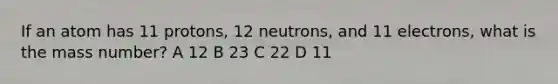 If an atom has 11 protons, 12 neutrons, and 11 electrons, what is the mass number? A 12 B 23 C 22 D 11