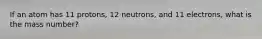 If an atom has 11 protons, 12 neutrons, and 11 electrons, what is the mass number?