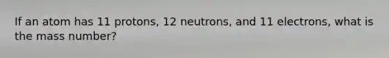 If an atom has 11 protons, 12 neutrons, and 11 electrons, what is the mass number?