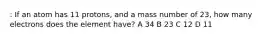 : If an atom has 11 protons, and a mass number of 23, how many electrons does the element have? A 34 B 23 C 12 D 11