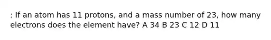 : If an atom has 11 protons, and a mass number of 23, how many electrons does the element have? A 34 B 23 C 12 D 11