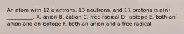 An atom with 12 electrons, 13 neutrons, and 11 protons is a(n) __________. A. anion B. cation C. free radical D. isotope E. both an anion and an isotope F. both an anion and a free radical