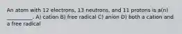 An atom with 12 electrons, 13 neutrons, and 11 protons is a(n) __________. A) cation B) free radical C) anion D) both a cation and a free radical