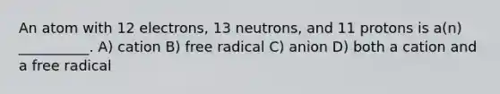 An atom with 12 electrons, 13 neutrons, and 11 protons is a(n) __________. A) cation B) free radical C) anion D) both a cation and a free radical