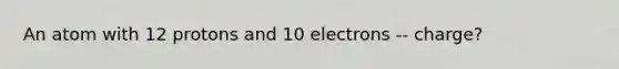 An atom with 12 protons and 10 electrons -- charge?