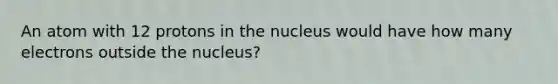 An atom with 12 protons in the nucleus would have how many electrons outside the nucleus?