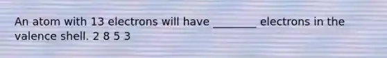 An atom with 13 electrons will have ________ electrons in the valence shell. 2 8 5 3