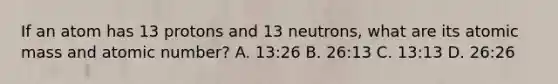 If an atom has 13 protons and 13 neutrons, what are its atomic mass and atomic number? A. 13:26 B. 26:13 C. 13:13 D. 26:26