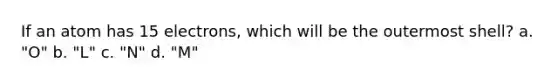 If an atom has 15 electrons, which will be the outermost shell? a. "O" b. "L" c. "N" d. "M"