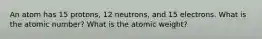 An atom has 15 protons, 12 neutrons, and 15 electrons. What is the atomic number? What is the atomic weight?