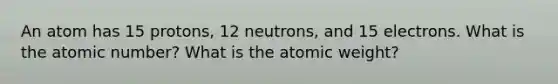 An atom has 15 protons, 12 neutrons, and 15 electrons. What is the atomic number? What is the atomic weight?