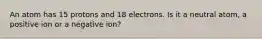 An atom has 15 protons and 18 electrons. Is it a neutral atom, a positive ion or a negative ion?