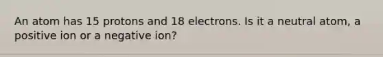 An atom has 15 protons and 18 electrons. Is it a neutral atom, a positive ion or a negative ion?