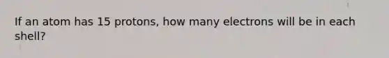 If an atom has 15 protons, how many electrons will be in each shell?