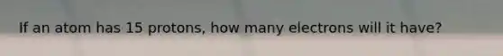 If an atom has 15 protons, how many electrons will it have?