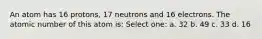 An atom has 16 protons, 17 neutrons and 16 electrons. The atomic number of this atom is: Select one: a. 32 b. 49 c. 33 d. 16