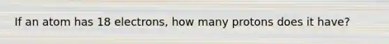 If an atom has 18 electrons, how many protons does it have?