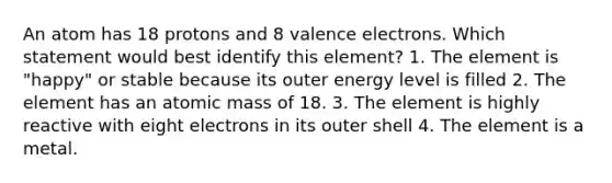 An atom has 18 protons and 8 valence electrons. Which statement would best identify this element? 1. The element is "happy" or stable because its outer energy level is filled 2. The element has an atomic mass of 18. 3. The element is highly reactive with eight electrons in its outer shell 4. The element is a metal.