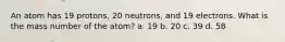 An atom has 19 protons, 20 neutrons, and 19 electrons. What is the mass number of the atom? a. 19 b. 20 c. 39 d. 58