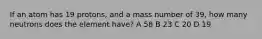If an atom has 19 protons, and a mass number of 39, how many neutrons does the element have? A 58 B 23 C 20 D 19