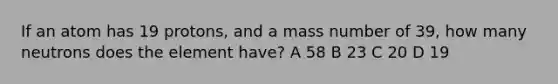 If an atom has 19 protons, and a mass number of 39, how many neutrons does the element have? A 58 B 23 C 20 D 19